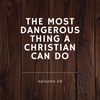 Episode 49: The Most Dangerous Thing A Christian Can Do